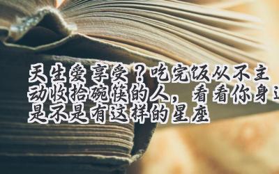   天生爱享受？吃完饭从不主动收拾碗筷的人，看看你身边是不是有这样的星座  