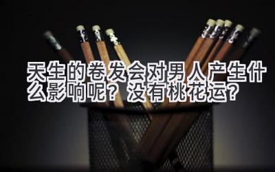  天生的卷发会对男人产生什么影响呢？没有桃花运？ 