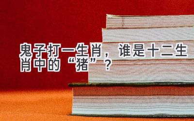  鬼子打一生肖，谁是十二生肖中的“猪”？ 