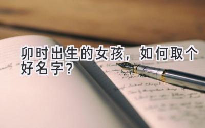  卯时出生的女孩，如何取个好名字？ 