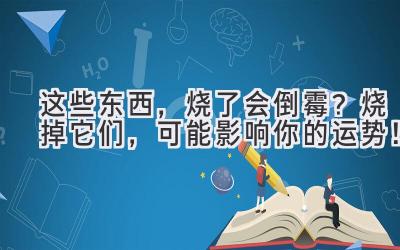   这些东西，烧了会倒霉？烧掉它们，可能影响你的运势！ 