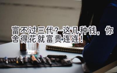   富不过三代？这几种钱，你舍得花就富贵连连！ 