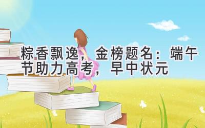  粽香飘逸，金榜题名：端午节助力高考，早中状元 