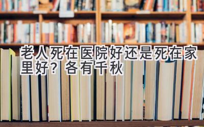  老人死在医院好还是死在家里好？各有千秋 