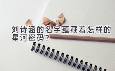  刘诗涵的名字蕴藏着怎样的星河密码？ 