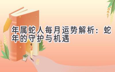  2020年属蛇人每月运势解析：蛇年的守护与机遇 