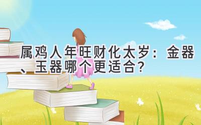  属鸡人2020年旺财化太岁：金器、玉器哪个更适合？ 