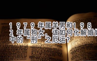   1979年属羊男和1982年属狗女，该如何化解婚姻中的“刑”之厄运？ 