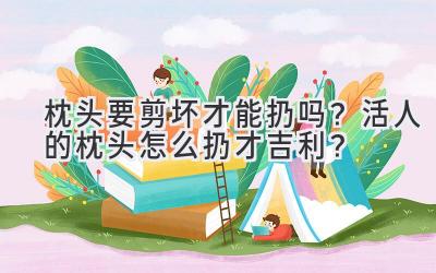   枕头要剪坏才能扔吗？活人的枕头怎么扔才吉利？ 