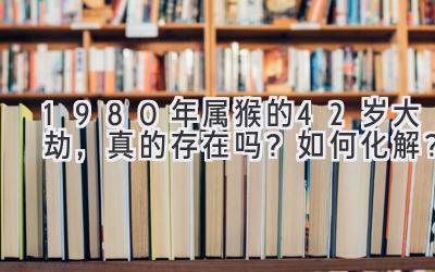  1980年属猴的42岁大劫，真的存在吗？如何化解？ 