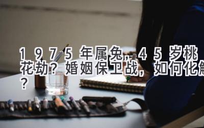  1975年属兔，45岁桃花劫？婚姻保卫战，如何化解？ 