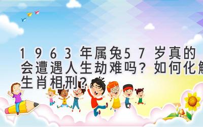  1963年属兔57岁真的会遭遇人生劫难吗？如何化解生肖相刑？ 