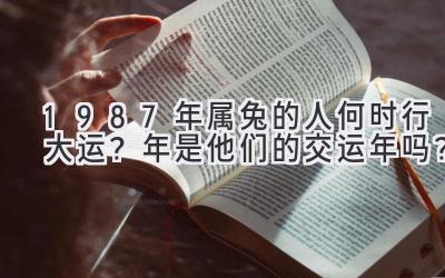  1987年属兔的人何时行大运？2022年是他们的交运年吗？ 