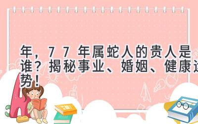  2020年，77年属蛇人的贵人是谁？揭秘事业、婚姻、健康运势！ 