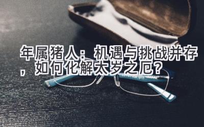   2021年属猪人：机遇与挑战并存，如何化解太岁之厄？ 