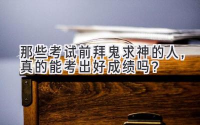   那些考试前拜鬼求神的人，真的能考出好成绩吗？ 