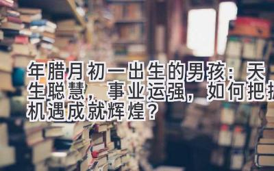  2020年腊月初一出生的男孩：天生聪慧，事业运强，如何把握机遇成就辉煌？ 