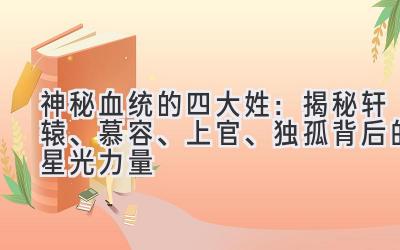   神秘血统的四大姓：揭秘轩辕、慕容、上官、独孤背后的星光力量 