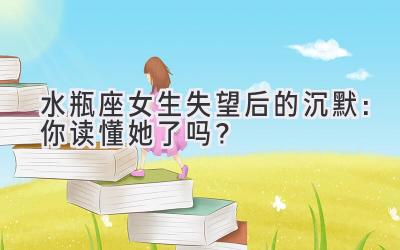  水瓶座女生失望后的沉默：你读懂她了吗？ 