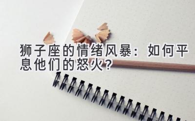  狮子座的情绪风暴：如何平息他们的怒火？ 