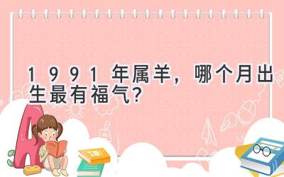  1991年属羊，哪个月出生最有福气？ 