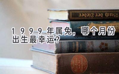  1999年属兔，哪个月份出生最幸运？ 