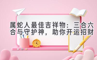  属蛇人最佳吉祥物：三合六合与守护神，助你开运招财  