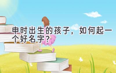  申时出生的孩子，如何起一个好名字？ 