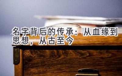  名字背后的传承：从血缘到思想，从古至今 