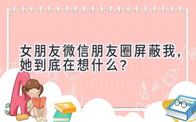   女朋友微信朋友圈屏蔽我，她到底在想什么？ 