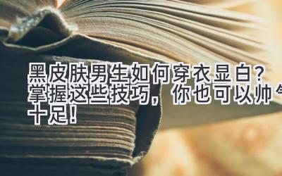  黑皮肤男生如何穿衣显白？掌握这些技巧，你也可以帅气十足！ 