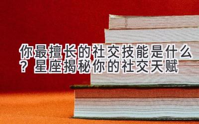  你最擅长的社交技能是什么？星座揭秘你的社交天赋 