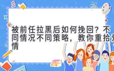  被前任拉黑后如何挽回？不同情况不同策略，教你重拾爱情 