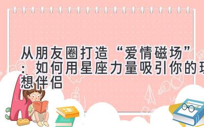  从朋友圈打造“爱情磁场”：如何用星座力量吸引你的理想伴侣 