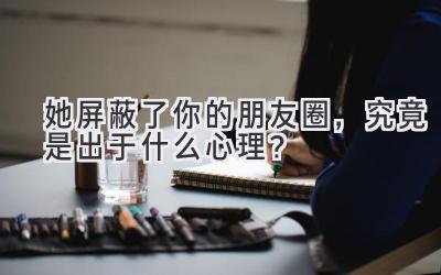  她屏蔽了你的朋友圈，究竟是出于什么心理？ 