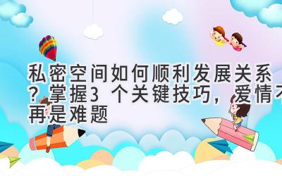   私密空间如何顺利发展关系？掌握3个关键技巧，爱情不再是难题 