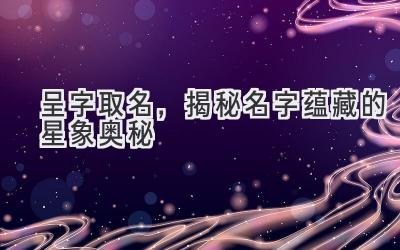   呈字取名，揭秘名字蕴藏的星象奥秘 