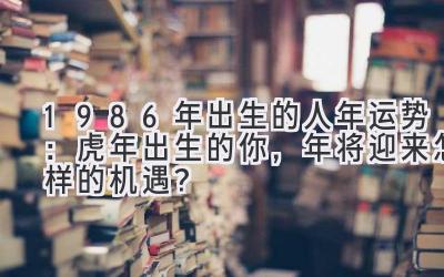  1986年出生的人2019年运势：虎年出生的你，2019年将迎来怎样的机遇？ 