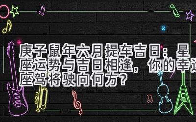  庚子鼠年六月提车吉日：星座运势与吉日相逢，你的幸运座驾将驶向何方？ 