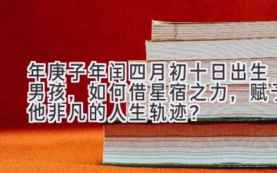  2020年庚子年闰四月初十日出生男孩，如何借星宿之力，赋予他非凡的人生轨迹？ 