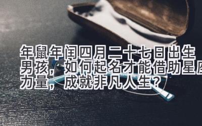   2020年鼠年闰四月二十七日出生男孩，如何起名才能借助星座力量，成就非凡人生？ 