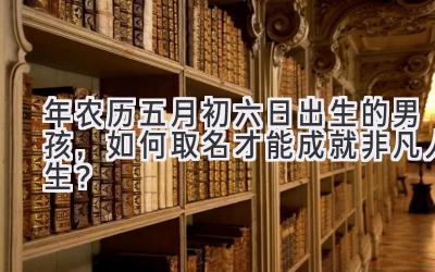   2020年农历五月初六日出生的男孩，如何取名才能成就非凡人生？ 