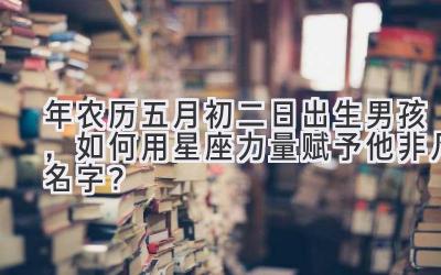  2020年农历五月初二日出生男孩，如何用星座力量赋予他非凡名字？ 