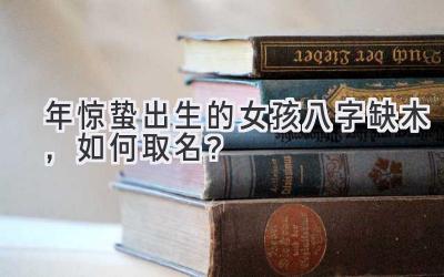   2020年惊蛰出生的女孩八字缺木，如何取名？  