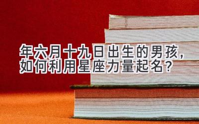  2020年六月十九日出生的男孩，如何利用星座力量起名？ 