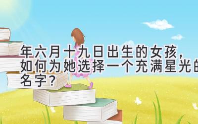  2020年六月十九日出生的女孩，如何为她选择一个充满星光的名字？ 