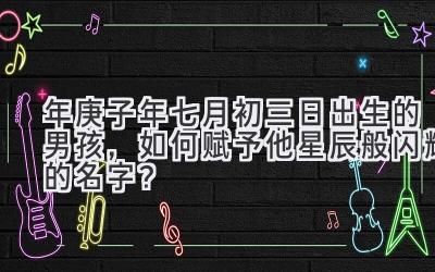  2020年庚子年七月初三日出生的男孩，如何赋予他星辰般闪耀的名字？ 