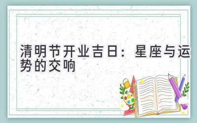  清明节开业吉日：星座与运势的交响 