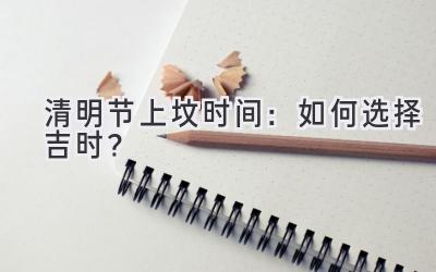  清明节上坟时间：如何选择吉时？ 