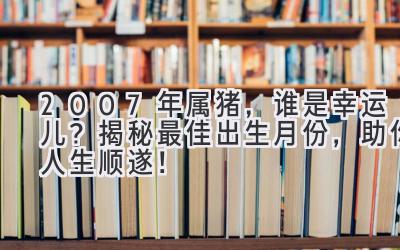  2007年属猪，谁是幸运儿？揭秘最佳出生月份，助你人生顺遂！ 